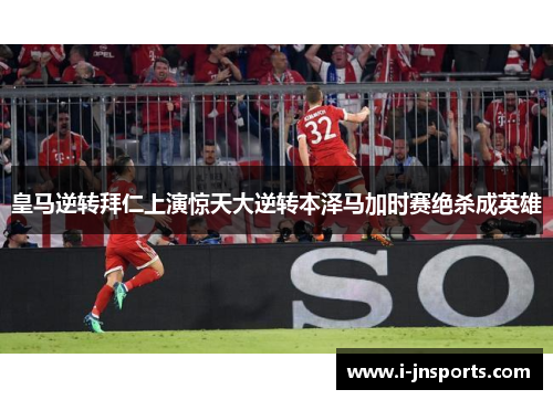 皇马逆转拜仁上演惊天大逆转本泽马加时赛绝杀成英雄